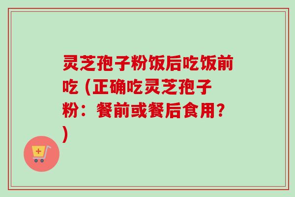 灵芝孢子粉饭后吃饭前吃 (正确吃灵芝孢子粉：餐前或餐后食用？)