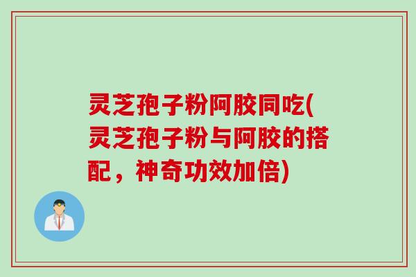 灵芝孢子粉阿胶同吃(灵芝孢子粉与阿胶的搭配，神奇功效加倍)