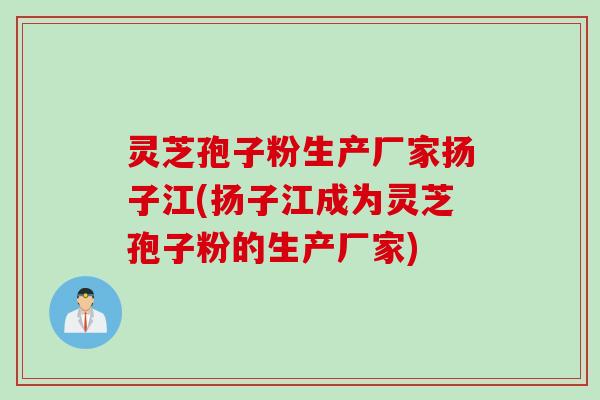 灵芝孢子粉生产厂家扬子江(扬子江成为灵芝孢子粉的生产厂家)