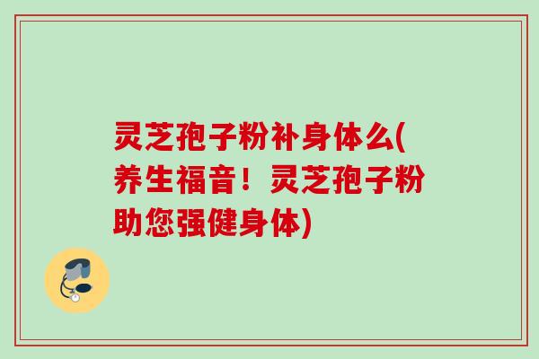 灵芝孢子粉补身体么(养生福音！灵芝孢子粉助您强健身体)