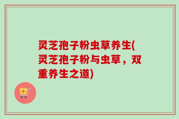 灵芝孢子粉虫草养生(灵芝孢子粉与虫草，双重养生之道)
