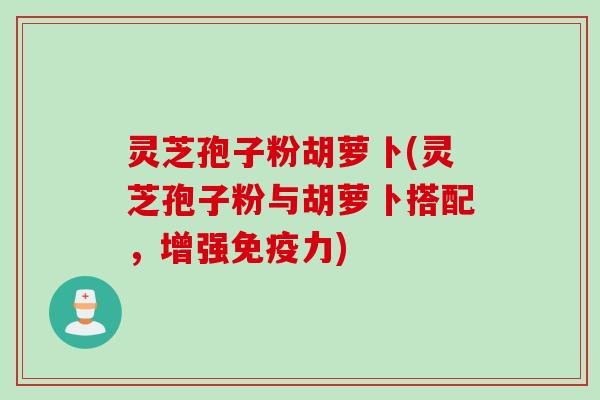 灵芝孢子粉胡萝卜(灵芝孢子粉与胡萝卜搭配，增强免疫力)
