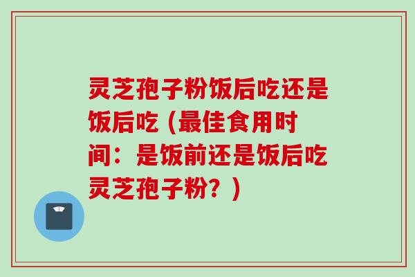 灵芝孢子粉饭后吃还是饭后吃 (最佳食用时间：是饭前还是饭后吃灵芝孢子粉？)