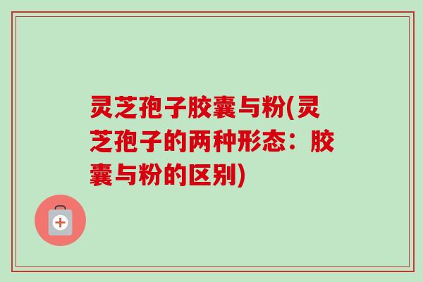灵芝孢子胶囊与粉(灵芝孢子的两种形态：胶囊与粉的区别)