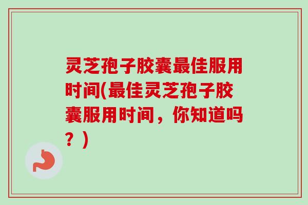 灵芝孢子胶囊最佳服用时间(最佳灵芝孢子胶囊服用时间，你知道吗？)