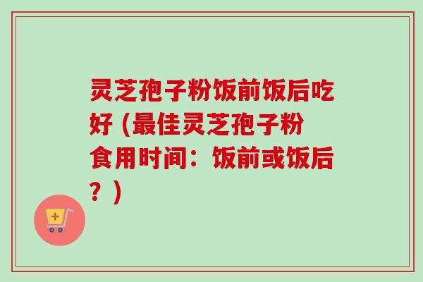 灵芝孢子粉饭前饭后吃好 (最佳灵芝孢子粉食用时间：饭前或饭后？)