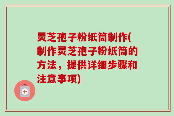 灵芝孢子粉纸筒制作(制作灵芝孢子粉纸筒的方法，提供详细步骤和注意事项)