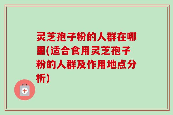 灵芝孢子粉的人群在哪里(适合食用灵芝孢子粉的人群及作用地点分析)