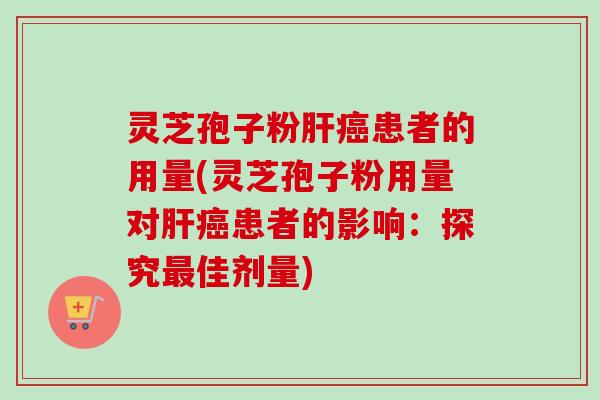 灵芝孢子粉肝癌患者的用量(灵芝孢子粉用量对肝癌患者的影响：探究最佳剂量)