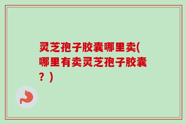 灵芝孢子胶囊哪里卖(哪里有卖灵芝孢子胶囊？)