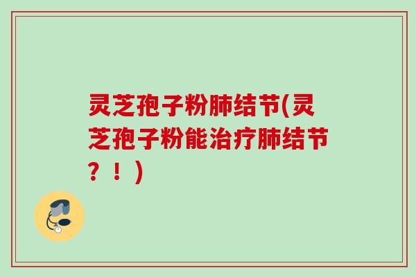灵芝孢子粉肺结节(灵芝孢子粉能治疗肺结节？！)