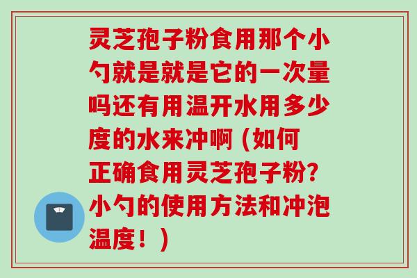 灵芝孢子粉食用那个小勺就是就是它的一次量吗还有用温开水用多少度的水来冲啊 (如何正确食用灵芝孢子粉？小勺的使用方法和冲泡温度！)