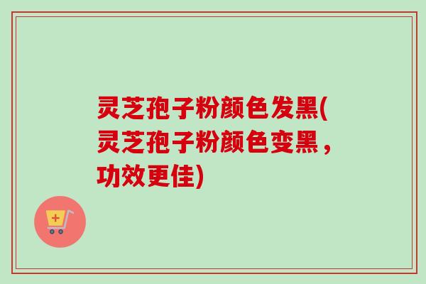 灵芝孢子粉颜色发黑(灵芝孢子粉颜色变黑，功效更佳)