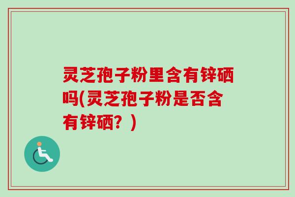 灵芝孢子粉里含有锌硒吗(灵芝孢子粉是否含有锌硒？)