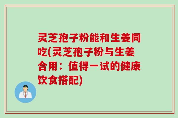 灵芝孢子粉能和生姜同吃(灵芝孢子粉与生姜合用：值得一试的健康饮食搭配)
