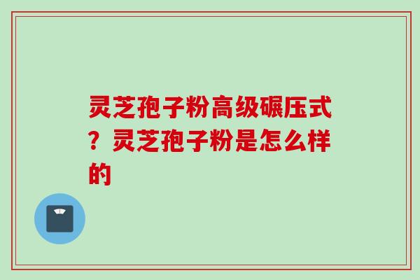 灵芝孢子粉高级碾压式?灵芝孢子粉是怎么样的 灵芝孢子粉高级碾压式?灵芝孢子粉是怎么样的