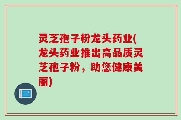 灵芝孢子粉龙头药业(龙头药业推出高品质灵芝孢子粉，助您健康美丽)
