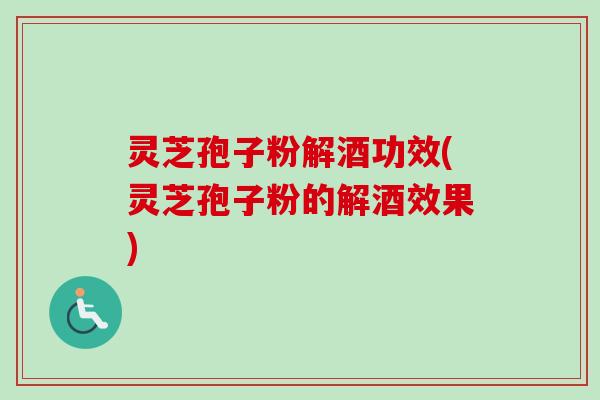 灵芝孢子粉解酒功效(灵芝孢子粉的解酒效果)
