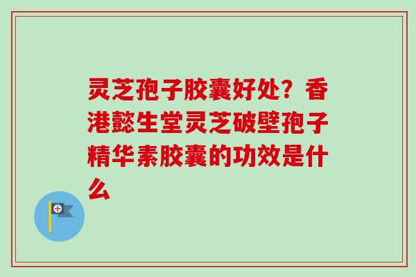 灵芝孢子胶囊好处？香港懿生堂灵芝破壁孢子精华素胶囊的功效是什么