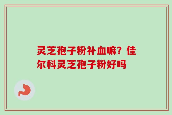 灵芝孢子粉补血嘛？佳尔科灵芝孢子粉好吗
