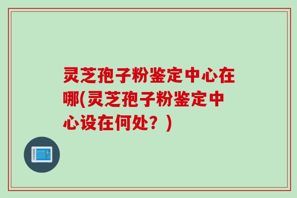 灵芝孢子粉鉴定中心在哪(灵芝孢子粉鉴定中心设在何处?) 灵芝孢子粉鉴定中心在哪(灵芝孢子粉鉴定中心设在何处?)