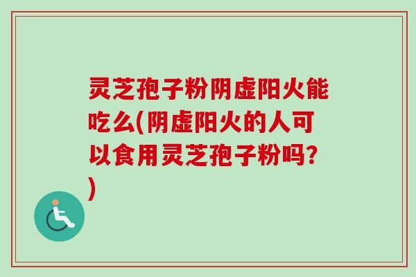 灵芝孢子粉阴虚阳火能吃么(阴虚阳火的人可以食用灵芝孢子粉吗？)