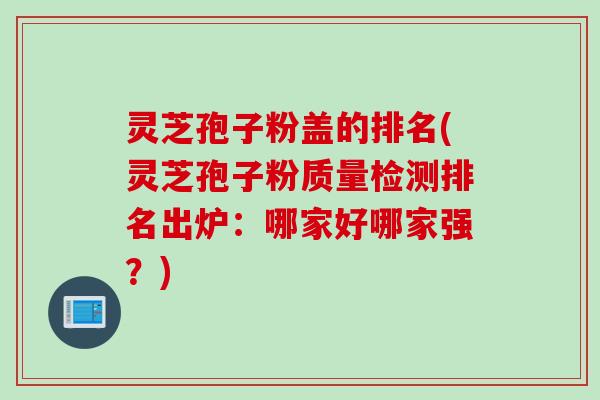 灵芝孢子粉盖的排名(灵芝孢子粉质量检测排名出炉：哪家好哪家强？)