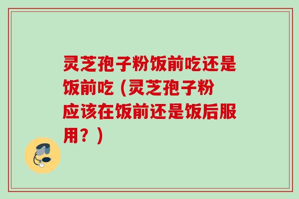 灵芝孢子粉饭前吃还是饭前吃 (灵芝孢子粉应该在饭前还是饭后服用？)