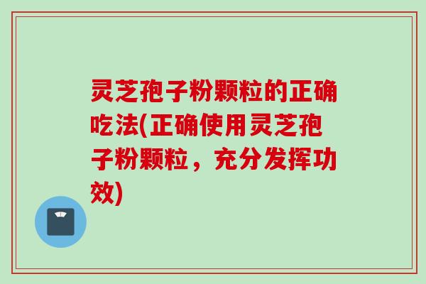 灵芝孢子粉颗粒的正确吃法(正确使用灵芝孢子粉颗粒，充分发挥功效)