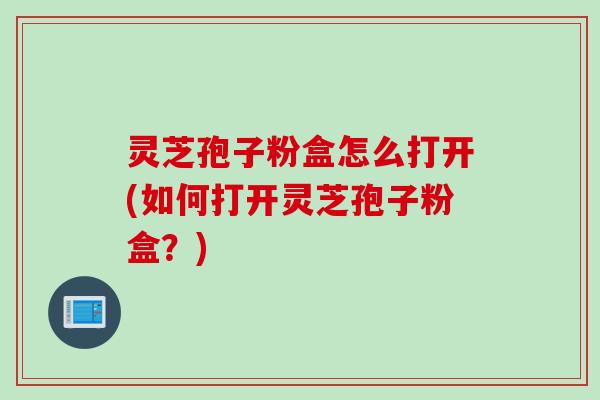 灵芝孢子粉盒怎么打开(如何打开灵芝孢子粉盒？)