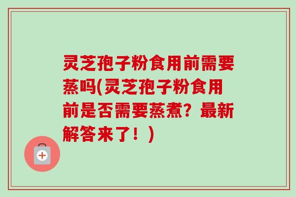 灵芝孢子粉食用前需要蒸吗(灵芝孢子粉食用前是否需要蒸煮？最新解答来了！)