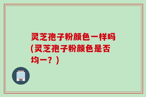 灵芝孢子粉颜色一样吗(灵芝孢子粉颜色是否均一？)