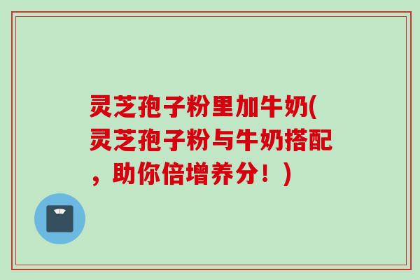 灵芝孢子粉里加牛奶(灵芝孢子粉与牛奶搭配，助你倍增养分！)