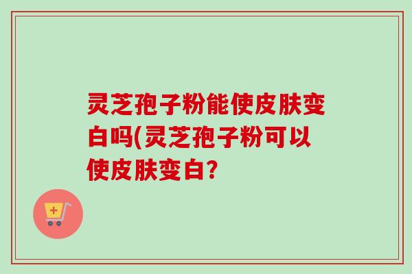 灵芝孢子粉能使变白吗(灵芝孢子粉可以使变白? 灵芝孢子粉能使变白吗(灵芝孢子粉可以使变白?