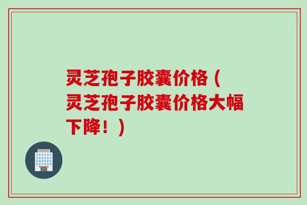 灵芝孢子胶囊价格 (灵芝孢子胶囊价格大幅下降！)