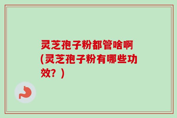 灵芝孢子粉都管啥啊 (灵芝孢子粉有哪些功效？)