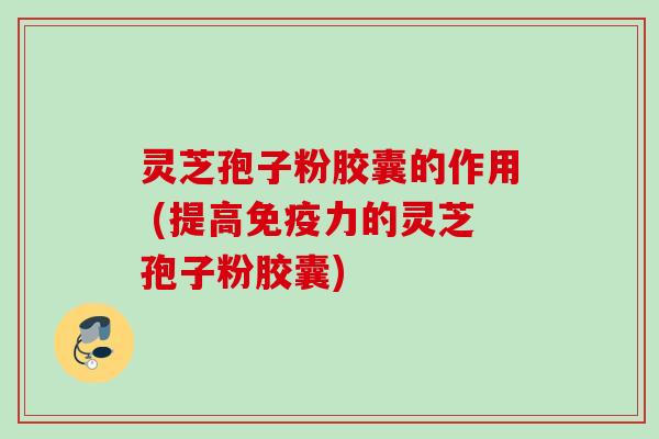 灵芝孢子粉胶囊的作用 (提高免疫力的灵芝孢子粉胶囊)