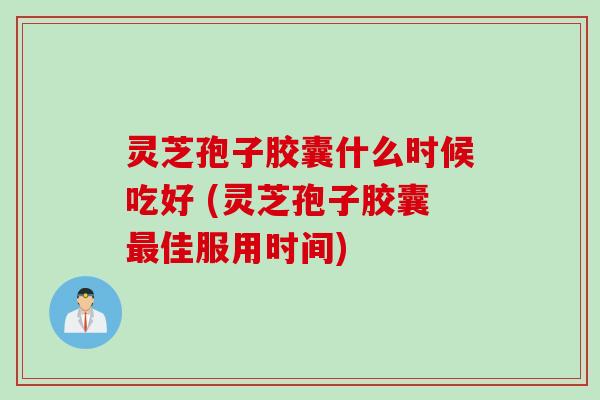 灵芝孢子胶囊什么时候吃好 (灵芝孢子胶囊最佳服用时间)