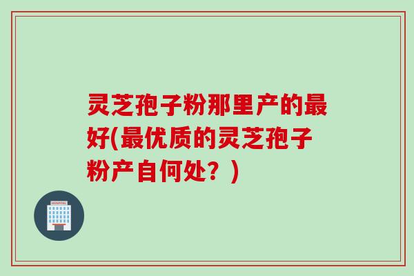 灵芝孢子粉那里产的最好(最优质的灵芝孢子粉产自何处？)