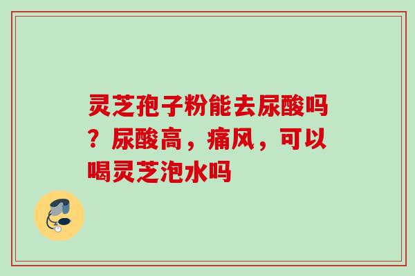灵芝孢子粉能去尿酸吗？尿酸高，痛风，可以喝灵芝泡水吗