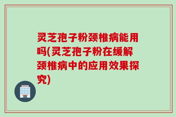 灵芝孢子粉颈椎病能用吗(灵芝孢子粉在缓解颈椎病中的应用效果探究)