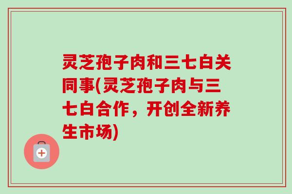 灵芝孢子肉和三七白关同事(灵芝孢子肉与三七白合作，开创全新养生市场)