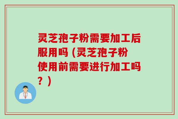 灵芝孢子粉需要加工后服用吗 (灵芝孢子粉使用前需要进行加工吗？)