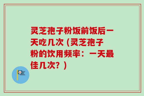 灵芝孢子粉饭前饭后一天吃几次 (灵芝孢子粉的饮用频率：一天最佳几次？)