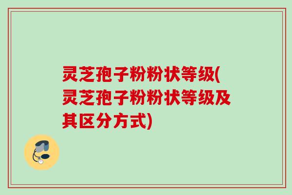 灵芝孢子粉粉状等级(灵芝孢子粉粉状等级及其区分方式)