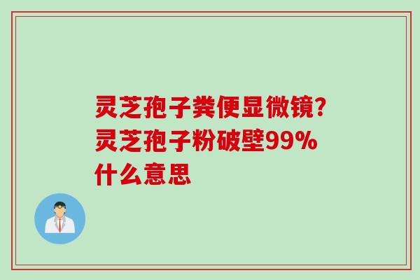 灵芝孢子粪便显微镜？灵芝孢子粉破壁99%什么意思