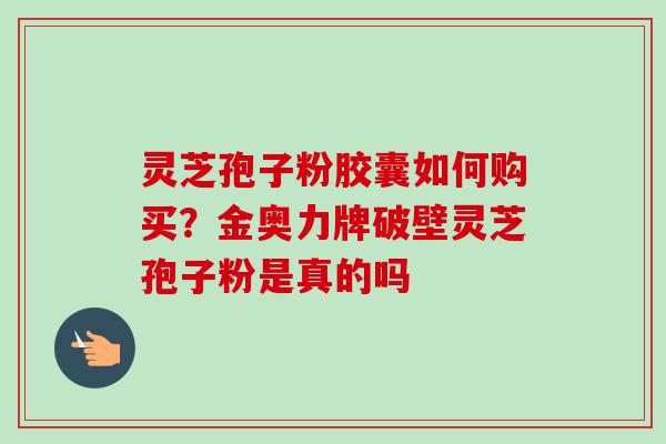 灵芝孢子粉胶囊如何购买？金奥力牌破壁灵芝孢子粉是真的吗