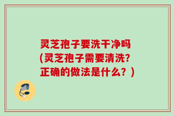 灵芝孢子要洗干净吗 (灵芝孢子需要清洗？正确的做法是什么？)