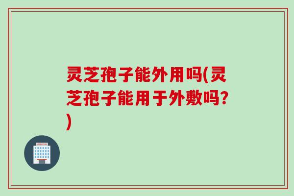 灵芝孢子能外用吗(灵芝孢子能用于外敷吗？)