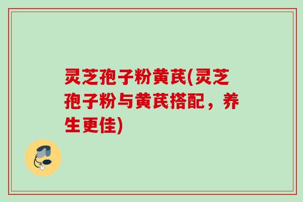 灵芝孢子粉黄芪(灵芝孢子粉与黄芪搭配，养生更佳)
